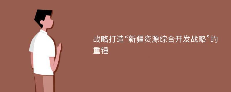 战略打造“新疆资源综合开发战略”的重锤