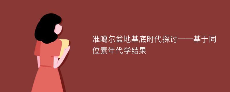 准噶尔盆地基底时代探讨——基于同位素年代学结果