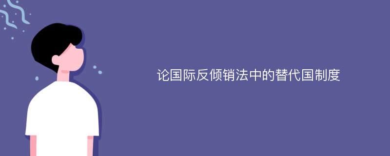 论国际反倾销法中的替代国制度