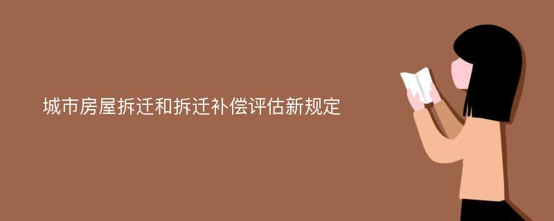 城市房屋拆迁和拆迁补偿评估新规定