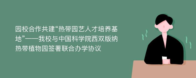 园校合作共建“热带园艺人才培养基地”——我校与中国科学院西双版纳热带植物园签署联合办学协议