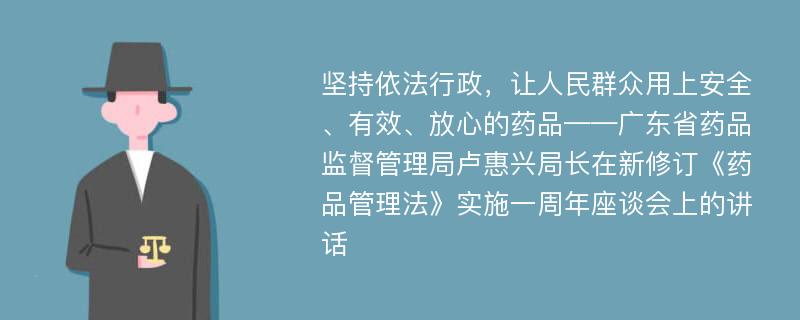 坚持依法行政，让人民群众用上安全、有效、放心的药品——广东省药品监督管理局卢惠兴局长在新修订《药品管理法》实施一周年座谈会上的讲话