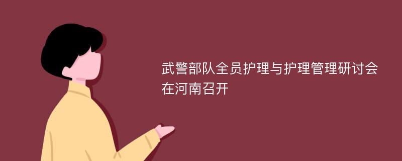 武警部队全员护理与护理管理研讨会在河南召开