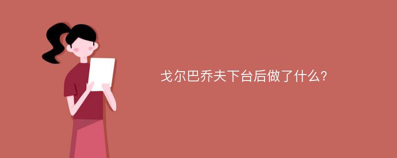 戈尔巴乔夫下台后做了什么？